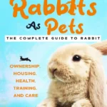 Rabbits As Pets The Complete Guide To Rabbit Ownership, Housing, Health, Training And Care